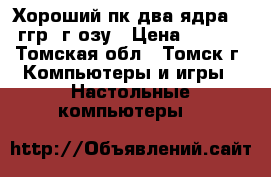 Хороший пк два ядра 3.42ггр 4г озу › Цена ­ 9 500 - Томская обл., Томск г. Компьютеры и игры » Настольные компьютеры   